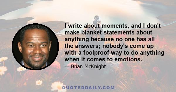 I write about moments, and I don't make blanket statements about anything because no one has all the answers; nobody's come up with a foolproof way to do anything when it comes to emotions.