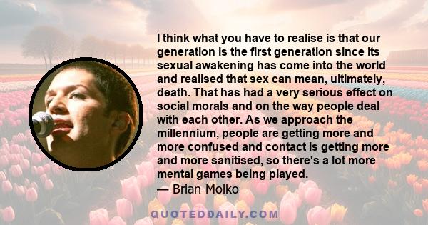 I think what you have to realise is that our generation is the first generation since its sexual awakening has come into the world and realised that sex can mean, ultimately, death. That has had a very serious effect on