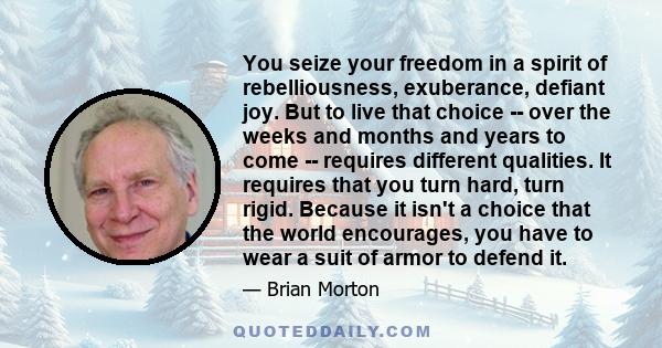 You seize your freedom in a spirit of rebelliousness, exuberance, defiant joy. But to live that choice -- over the weeks and months and years to come -- requires different qualities. It requires that you turn hard, turn