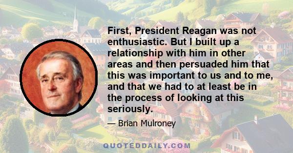 First, President Reagan was not enthusiastic. But I built up a relationship with him in other areas and then persuaded him that this was important to us and to me, and that we had to at least be in the process of