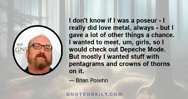 I don't know if I was a poseur - I really did love metal, always - but I gave a lot of other things a chance. I wanted to meet, um, girls, so I would check out Depeche Mode. But mostly I wanted stuff with pentagrams and