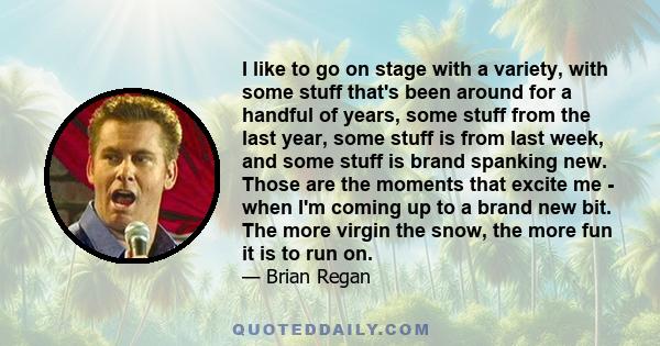 I like to go on stage with a variety, with some stuff that's been around for a handful of years, some stuff from the last year, some stuff is from last week, and some stuff is brand spanking new. Those are the moments