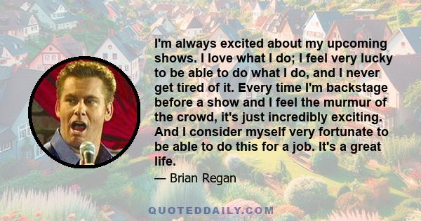 I'm always excited about my upcoming shows. I love what I do; I feel very lucky to be able to do what I do, and I never get tired of it. Every time I'm backstage before a show and I feel the murmur of the crowd, it's