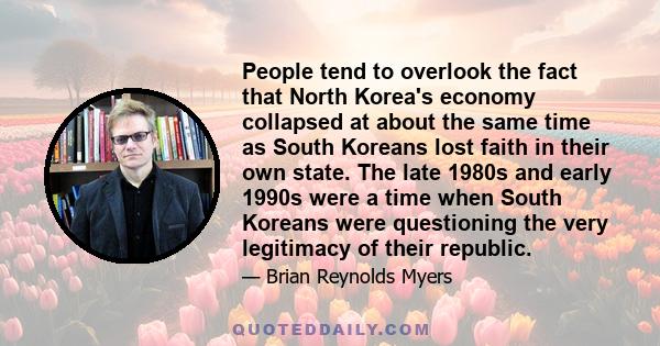 People tend to overlook the fact that North Korea's economy collapsed at about the same time as South Koreans lost faith in their own state. The late 1980s and early 1990s were a time when South Koreans were questioning
