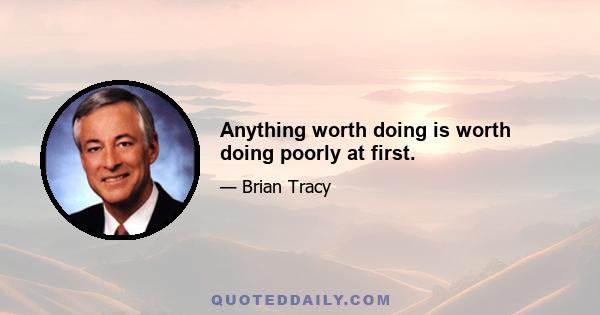 Anything worth doing is worth doing poorly at first.