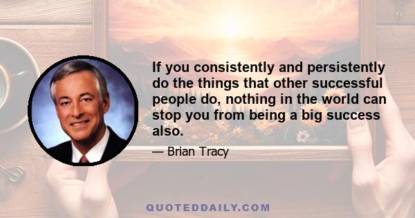If you consistently and persistently do the things that other successful people do, nothing in the world can stop you from being a big success also.