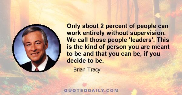 Only about 2 percent of people can work entirely without supervision. We call those people 'leaders'. This is the kind of person you are meant to be and that you can be, if you decide to be.