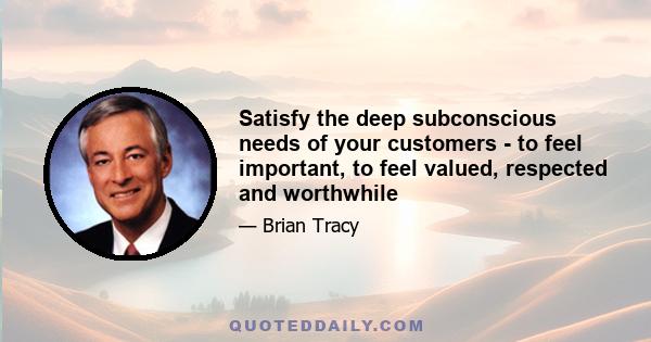 Satisfy the deep subconscious needs of your customers - to feel important, to feel valued, respected and worthwhile