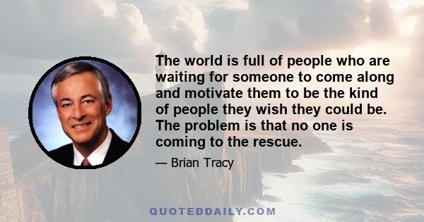 The world is full of people who are waiting for someone to come along and motivate them to be the kind of people they wish they could be. The problem is that no one is coming to the rescue.