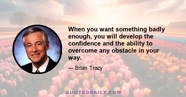 When you want something badly enough, you will develop the confidence and the ability to overcome any obstacle in your way.