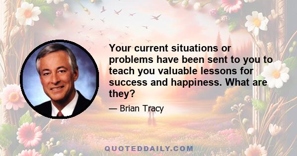 Your current situations or problems have been sent to you to teach you valuable lessons for success and happiness. What are they?