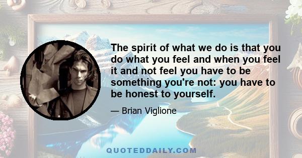 The spirit of what we do is that you do what you feel and when you feel it and not feel you have to be something you're not: you have to be honest to yourself.