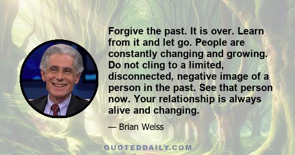 Forgive the past. It is over. Learn from it and let go. People are constantly changing and growing. Do not cling to a limited, disconnected, negative image of a person in the past. See that person now. Your relationship