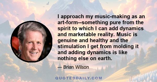 I approach my music-making as an art-form--something pure from the spirit to which I can add dynamics and marketable reality. Music is genuine and healthy and the stimulation I get from molding it and adding dynamics is