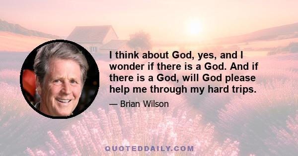 I think about God, yes, and I wonder if there is a God. And if there is a God, will God please help me through my hard trips.