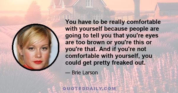 You have to be really comfortable with yourself because people are going to tell you that you're eyes are too brown or you're this or you're that. And if you're not comfortable with yourself, you could get pretty