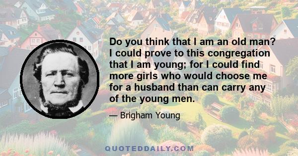 Do you think that I am an old man? I could prove to this congregation that I am young; for I could find more girls who would choose me for a husband than can carry any of the young men.