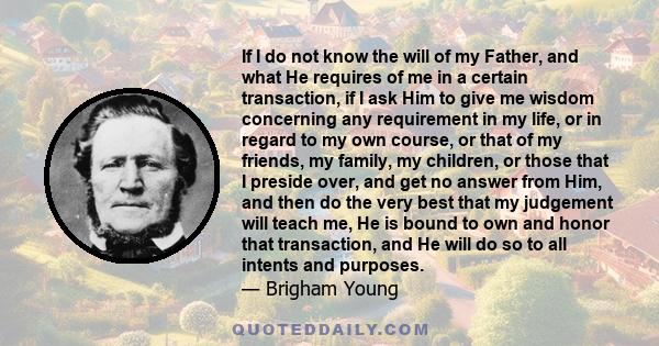 If I do not know the will of my Father, and what He requires of me in a certain transaction, if I ask Him to give me wisdom concerning any requirement in my life, or in regard to my own course, or that of my friends, my