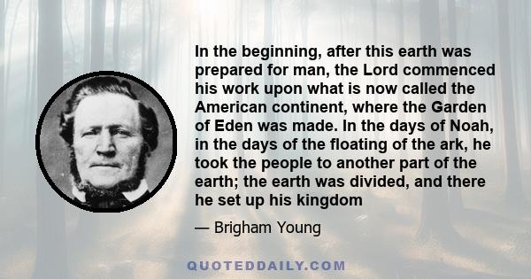 In the beginning, after this earth was prepared for man, the Lord commenced his work upon what is now called the American continent, where the Garden of Eden was made. In the days of Noah, in the days of the floating of