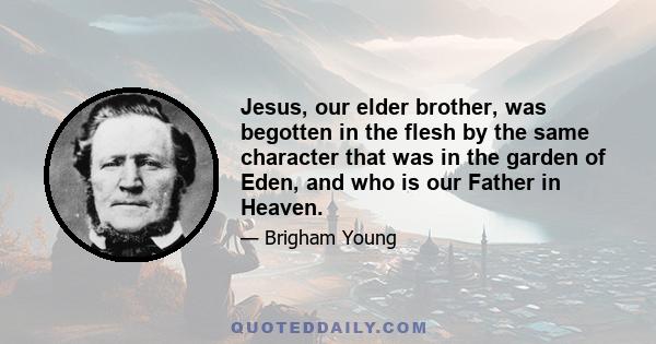 Jesus, our elder brother, was begotten in the flesh by the same character that was in the garden of Eden, and who is our Father in Heaven.