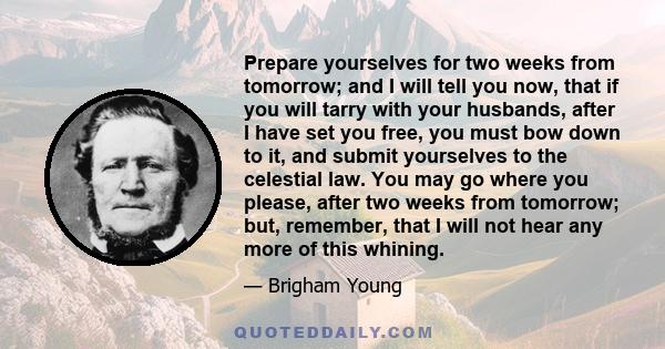 Prepare yourselves for two weeks from tomorrow; and I will tell you now, that if you will tarry with your husbands, after I have set you free, you must bow down to it, and submit yourselves to the celestial law. You may