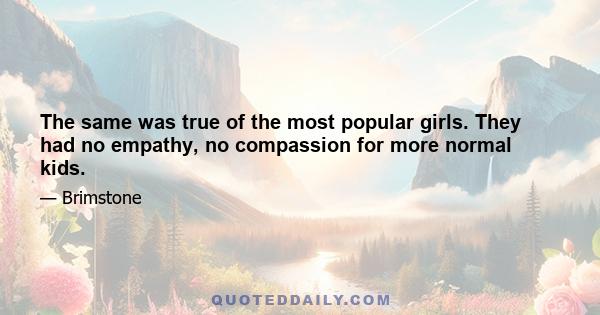 The same was true of the most popular girls. They had no empathy, no compassion for more normal kids.