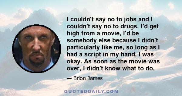 I couldn't say no to jobs and I couldn't say no to drugs. I'd get high from a movie, I'd be somebody else because I didn't particularly like me, so long as I had a script in my hand, I was okay. As soon as the movie was