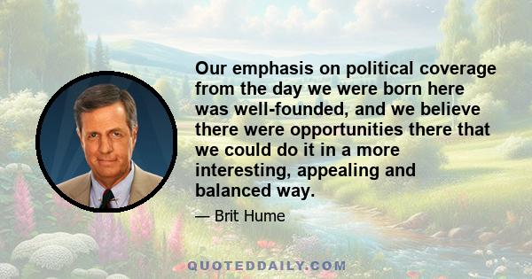 Our emphasis on political coverage from the day we were born here was well-founded, and we believe there were opportunities there that we could do it in a more interesting, appealing and balanced way.