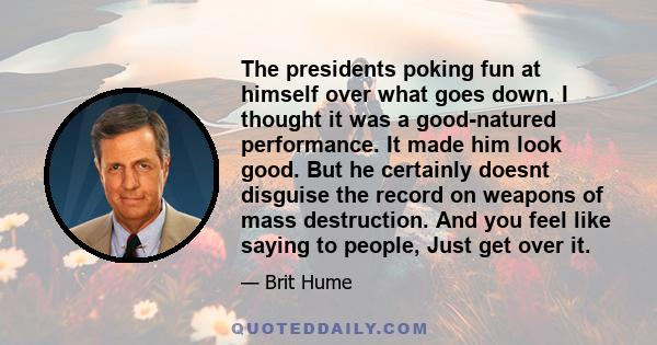 The presidents poking fun at himself over what goes down. I thought it was a good-natured performance. It made him look good. But he certainly doesnt disguise the record on weapons of mass destruction. And you feel like