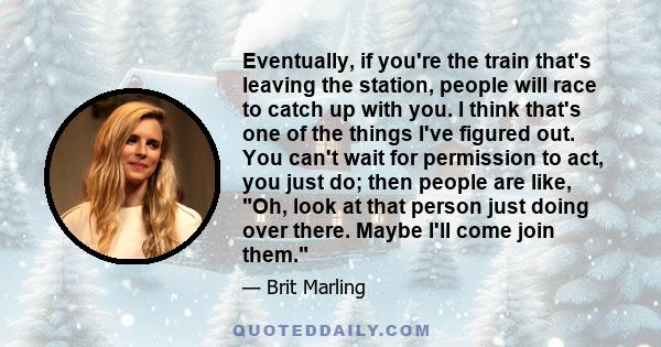 Eventually, if you're the train that's leaving the station, people will race to catch up with you. I think that's one of the things I've figured out. You can't wait for permission to act, you just do; then people are