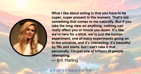 What I like about acting is that you have to be super, super present in the moment. That's not something that comes to me naturally. But if you take the long view on anything, nothing can really affect you or knock you