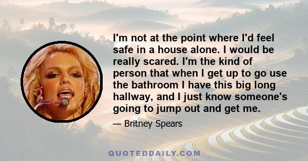 I'm not at the point where I'd feel safe in a house alone. I would be really scared. I'm the kind of person that when I get up to go use the bathroom I have this big long hallway, and I just know someone's going to jump