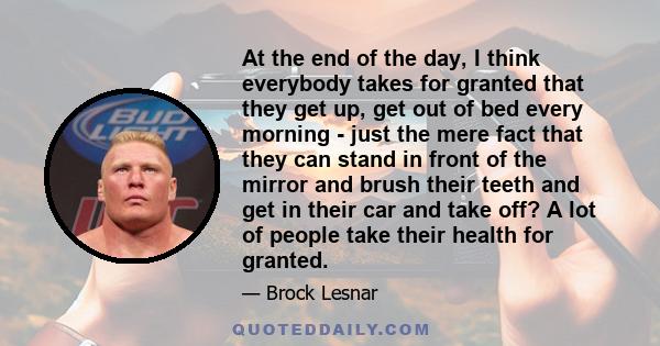 At the end of the day, I think everybody takes for granted that they get up, get out of bed every morning - just the mere fact that they can stand in front of the mirror and brush their teeth and get in their car and