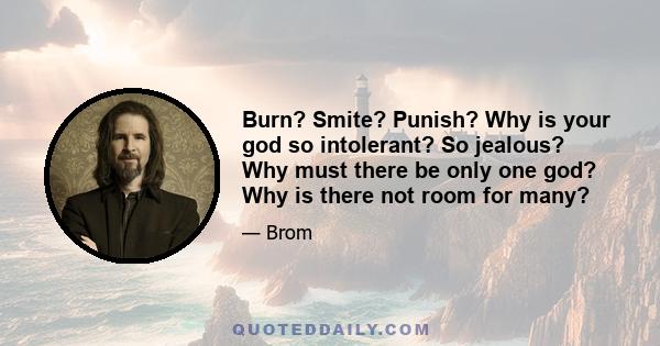 Burn? Smite? Punish? Why is your god so intolerant? So jealous? Why must there be only one god? Why is there not room for many?