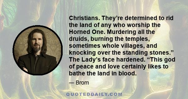 Christians. They’re determined to rid the land of any who worship the Horned One. Murdering all the druids, burning the temples, sometimes whole villages, and knocking over the standing stones.” The Lady’s face