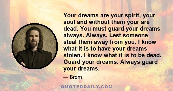 Your dreams are your spirit, your soul and without them your are dead. You must guard your dreams always. Always. Lest someone steal them away from you. I know what it is to have your dreams stolen. I know what it is to