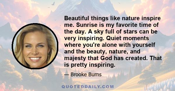 Beautiful things like nature inspire me. Sunrise is my favorite time of the day. A sky full of stars can be very inspiring. Quiet moments where you're alone with yourself and the beauty, nature, and majesty that God has