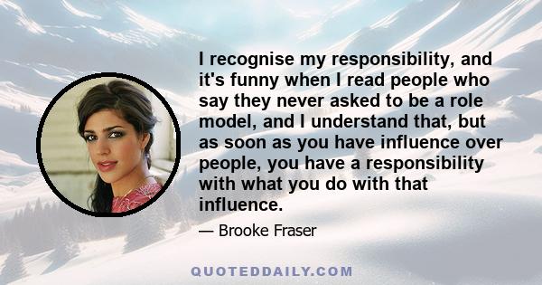 I recognise my responsibility, and it's funny when I read people who say they never asked to be a role model, and I understand that, but as soon as you have influence over people, you have a responsibility with what you