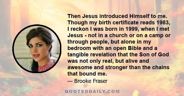 Then Jesus introduced Himself to me. Though my birth certificate reads 1983, I reckon I was born in 1999, when I met Jesus - not in a church or on a camp or through people, but alone in my bedroom with an open Bible and