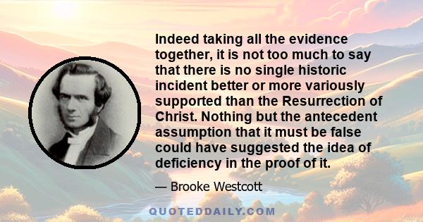 Indeed taking all the evidence together, it is not too much to say that there is no single historic incident better or more variously supported than the Resurrection of Christ. Nothing but the antecedent assumption that