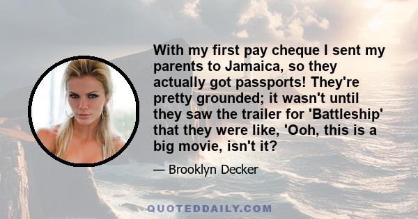With my first pay cheque I sent my parents to Jamaica, so they actually got passports! They're pretty grounded; it wasn't until they saw the trailer for 'Battleship' that they were like, 'Ooh, this is a big movie, isn't