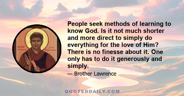 People seek methods of learning to know God. Is it not much shorter and more direct to simply do everything for the love of Him? There is no finesse about it. One only has to do it generously and simply.