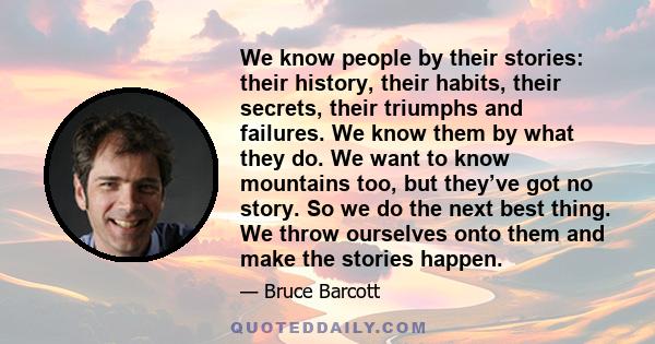 We know people by their stories: their history, their habits, their secrets, their triumphs and failures. We know them by what they do. We want to know mountains too, but they’ve got no story. So we do the next best