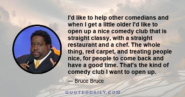 I'd like to help other comedians and when I get a little older I'd like to open up a nice comedy club that is straight classy, with a straight restaurant and a chef. The whole thing, red carpet, and treating people