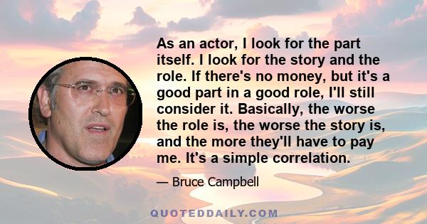 As an actor, I look for the part itself. I look for the story and the role. If there's no money, but it's a good part in a good role, I'll still consider it. Basically, the worse the role is, the worse the story is, and