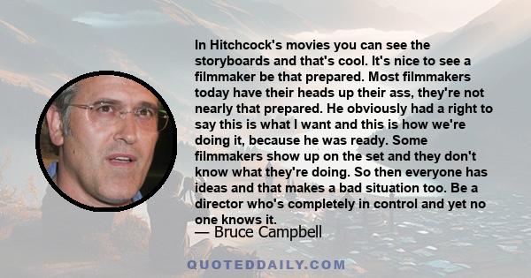 In Hitchcock's movies you can see the storyboards and that's cool. It's nice to see a filmmaker be that prepared. Most filmmakers today have their heads up their ass, they're not nearly that prepared. He obviously had a