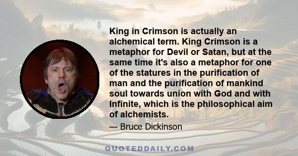 King in Crimson is actually an alchemical term. King Crimson is a metaphor for Devil or Satan, but at the same time it's also a metaphor for one of the statures in the purification of man and the purification of mankind