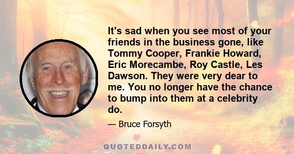 It's sad when you see most of your friends in the business gone, like Tommy Cooper, Frankie Howard, Eric Morecambe, Roy Castle, Les Dawson. They were very dear to me. You no longer have the chance to bump into them at a