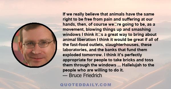 If we really believe that animals have the same right to be free from pain and suffering at our hands, then, of course were going to be, as a movement, blowing things up and smashing windows
I think its a great way