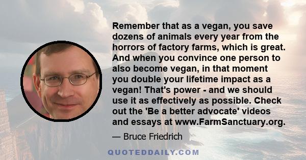 Remember that as a vegan, you save dozens of animals every year from the horrors of factory farms, which is great. And when you convince one person to also become vegan, in that moment you double your lifetime impact as